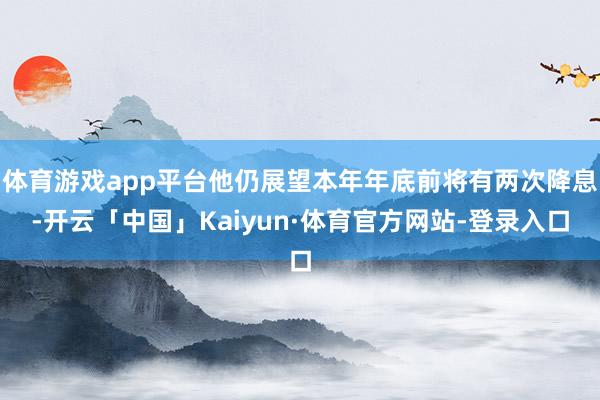 体育游戏app平台他仍展望本年年底前将有两次降息-开云「中国」Kaiyun·体育官方网站-登录入口