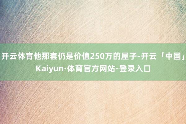 开云体育他那套仍是价值250万的屋子-开云「中国」Kaiyun·体育官方网站-登录入口