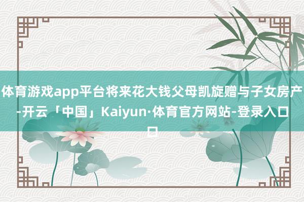 体育游戏app平台将来花大钱父母凯旋赠与子女房产-开云「中国」Kaiyun·体育官方网站-登录入口