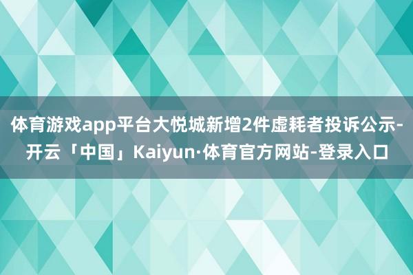体育游戏app平台大悦城新增2件虚耗者投诉公示-开云「中国」Kaiyun·体育官方网站-登录入口