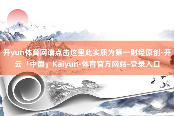 开yun体育网请点击这里此实质为第一财经原创-开云「中国」Kaiyun·体育官方网站-登录入口