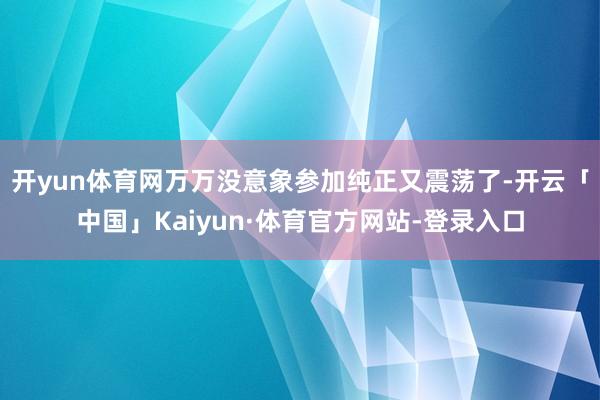 开yun体育网万万没意象参加纯正又震荡了-开云「中国」Kaiyun·体育官方网站-登录入口