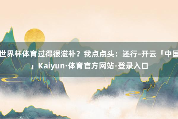 世界杯体育过得很滋补？我点点头：还行-开云「中国」Kaiyun·体育官方网站-登录入口