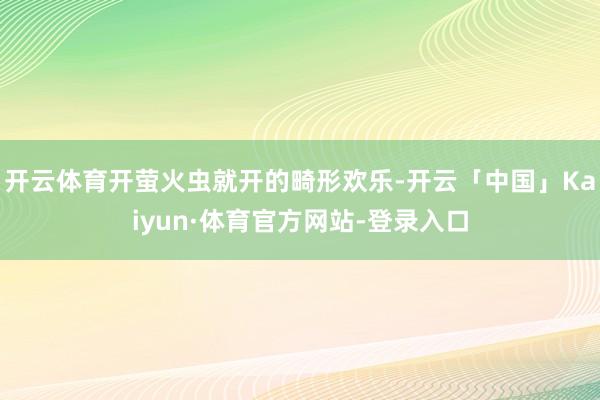 开云体育开萤火虫就开的畸形欢乐-开云「中国」Kaiyun·体育官方网站-登录入口