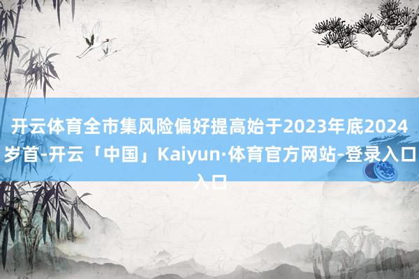 开云体育全市集风险偏好提高始于2023年底2024岁首-开云「中国」Kaiyun·体育官方网站-登录入口