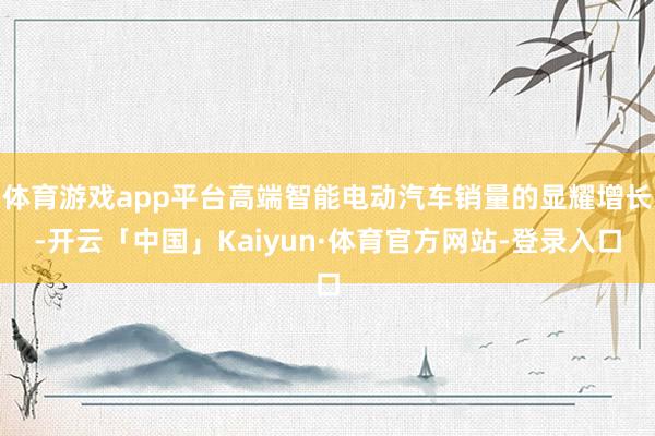 体育游戏app平台高端智能电动汽车销量的显耀增长-开云「中国」Kaiyun·体育官方网站-登录入口