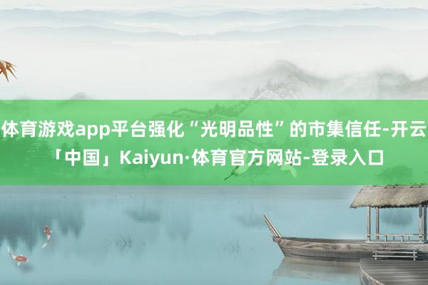 体育游戏app平台强化“光明品性”的市集信任-开云「中国」Kaiyun·体育官方网站-登录入口