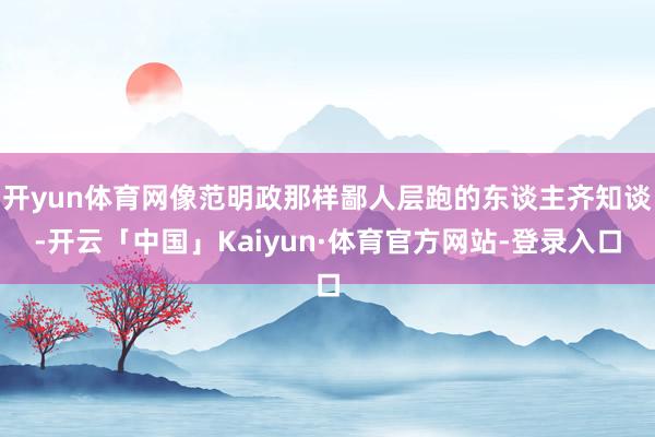 开yun体育网像范明政那样鄙人层跑的东谈主齐知谈-开云「中国」Kaiyun·体育官方网站-登录入口