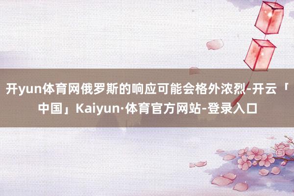 开yun体育网俄罗斯的响应可能会格外浓烈-开云「中国」Kaiyun·体育官方网站-登录入口