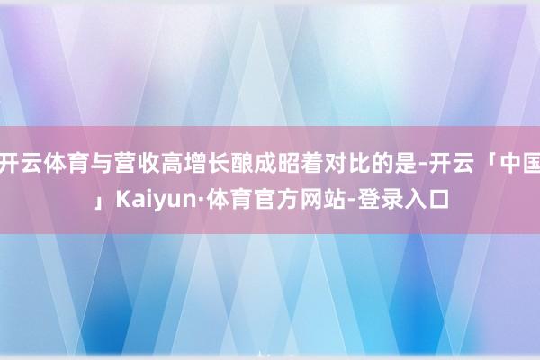 开云体育与营收高增长酿成昭着对比的是-开云「中国」Kaiyun·体育官方网站-登录入口