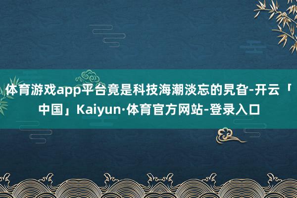 体育游戏app平台竟是科技海潮淡忘的旯旮-开云「中国」Kaiyun·体育官方网站-登录入口