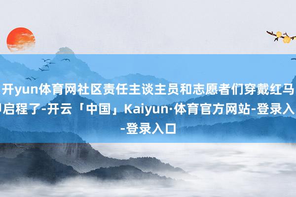 开yun体育网社区责任主谈主员和志愿者们穿戴红马甲启程了-开云「中国」Kaiyun·体育官方网站-登录入口
