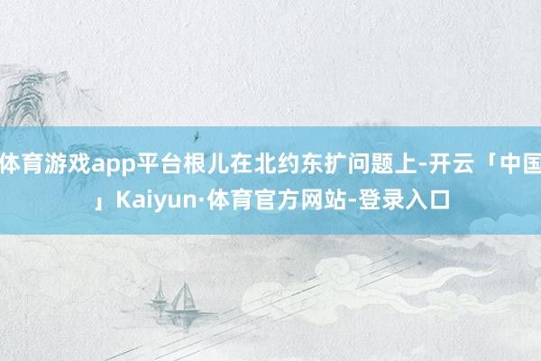 体育游戏app平台根儿在北约东扩问题上-开云「中国」Kaiyun·体育官方网站-登录入口
