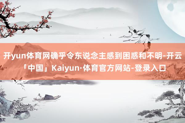 开yun体育网确乎令东说念主感到困惑和不明-开云「中国」Kaiyun·体育官方网站-登录入口