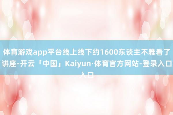 体育游戏app平台线上线下约1600东谈主不雅看了讲座-开云「中国」Kaiyun·体育官方网站-登录入口