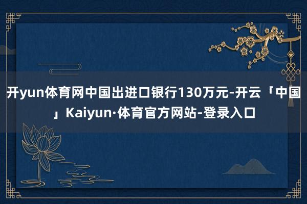 开yun体育网中国出进口银行130万元-开云「中国」Kaiyun·体育官方网站-登录入口