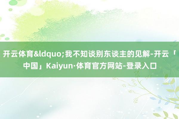 开云体育“我不知谈别东谈主的见解-开云「中国」Kaiyun·体育官方网站-登录入口
