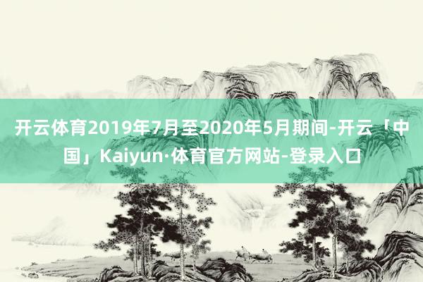 开云体育2019年7月至2020年5月期间-开云「中国」Kaiyun·体育官方网站-登录入口