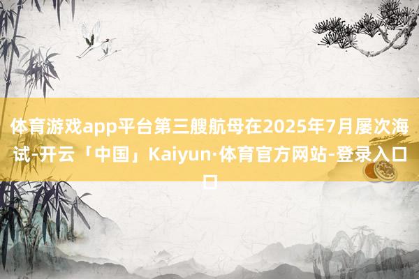 体育游戏app平台第三艘航母在2025年7月屡次海试-开云「中国」Kaiyun·体育官方网站-登录入口