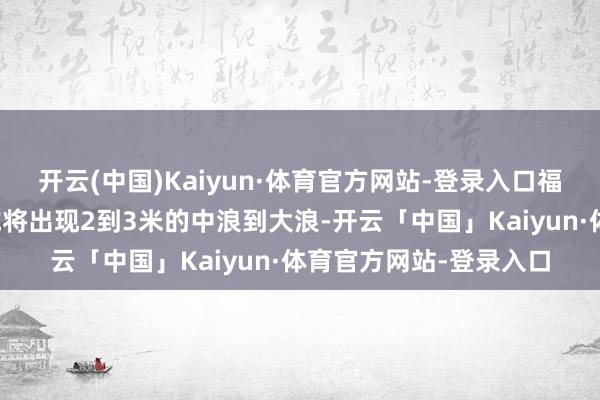 开云(中国)Kaiyun·体育官方网站-登录入口福建和浙江南部近岸海域将出现2到3米的中浪到大浪-开云「中国」Kaiyun·体育官方网站-登录入口