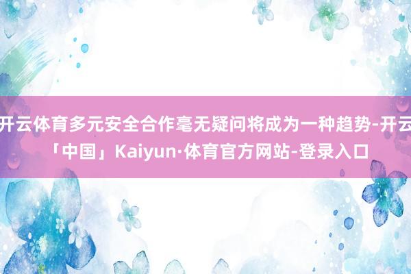 开云体育多元安全合作毫无疑问将成为一种趋势-开云「中国」Kaiyun·体育官方网站-登录入口