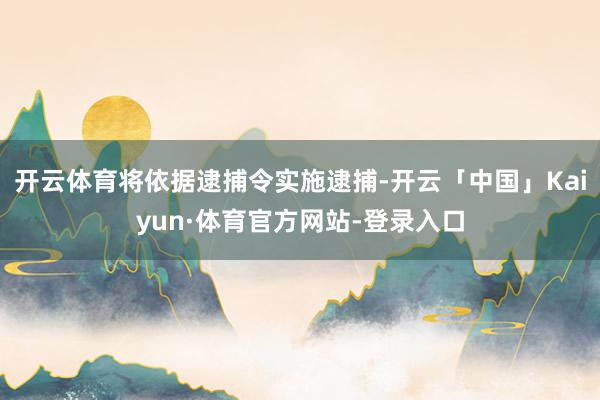 开云体育将依据逮捕令实施逮捕-开云「中国」Kaiyun·体育官方网站-登录入口