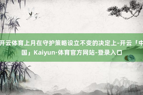 开云体育上月在守护策略设立不变的决定上-开云「中国」Kaiyun·体育官方网站-登录入口