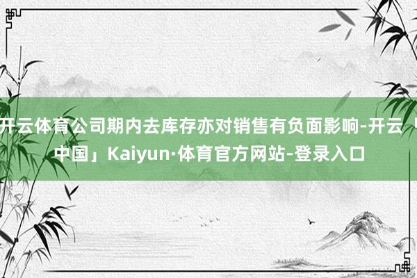 开云体育公司期内去库存亦对销售有负面影响-开云「中国」Kaiyun·体育官方网站-登录入口