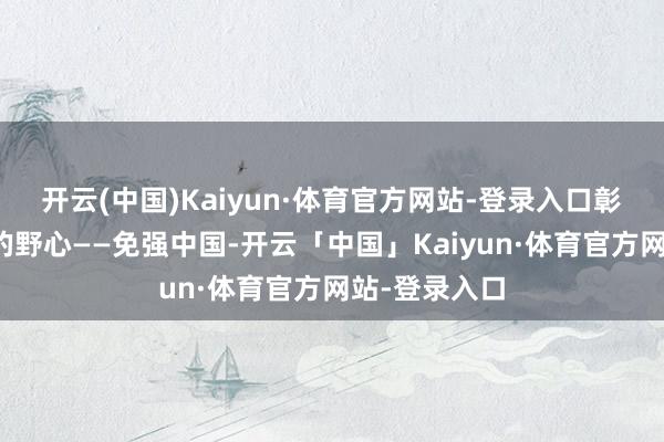 开云(中国)Kaiyun·体育官方网站-登录入口彰着是有明确的野心——免强中国-开云「中国」Kaiyun·体育官方网站-登录入口