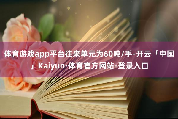 体育游戏app平台往来单元为60吨/手-开云「中国」Kaiyun·体育官方网站-登录入口