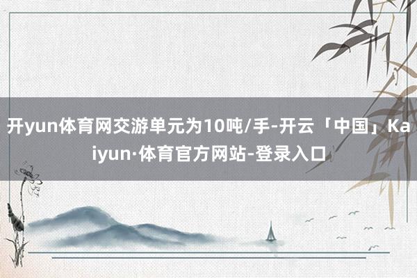 开yun体育网交游单元为10吨/手-开云「中国」Kaiyun·体育官方网站-登录入口