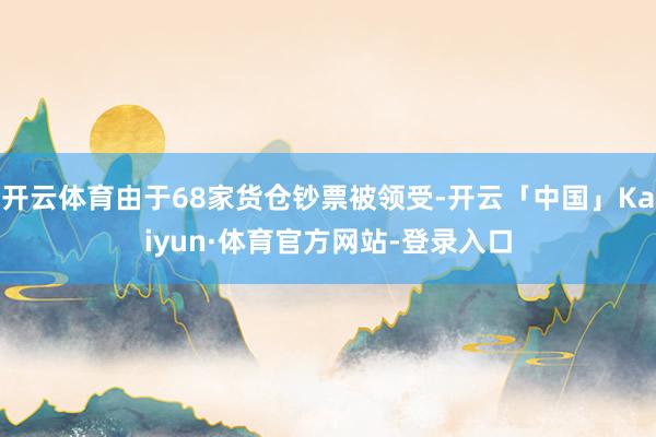 开云体育由于68家货仓钞票被领受-开云「中国」Kaiyun·体育官方网站-登录入口