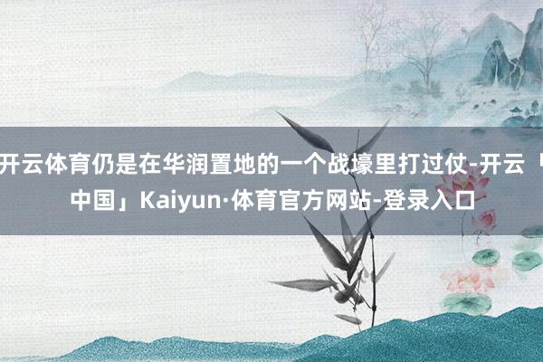 开云体育仍是在华润置地的一个战壕里打过仗-开云「中国」Kaiyun·体育官方网站-登录入口