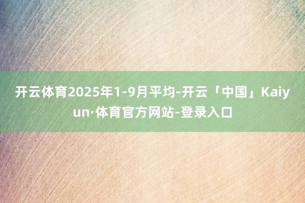 开云体育2025年1-9月平均-开云「中国」Kaiyun·体育官方网站-登录入口