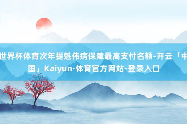 世界杯体育次年提魁伟病保障最高支付名额-开云「中国」Kaiyun·体育官方网站-登录入口