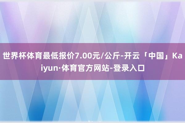 世界杯体育最低报价7.00元/公斤-开云「中国」Kaiyun·体育官方网站-登录入口