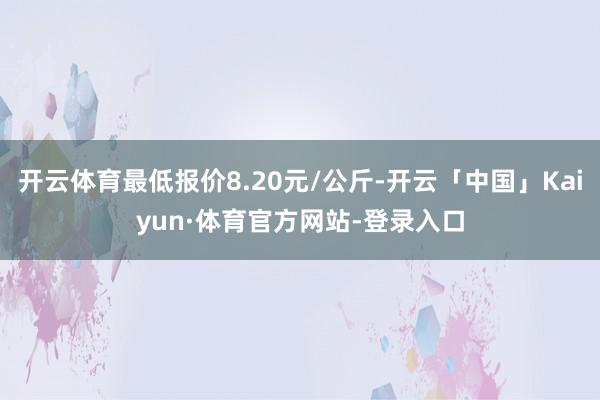 开云体育最低报价8.20元/公斤-开云「中国」Kaiyun·体育官方网站-登录入口