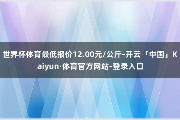 世界杯体育最低报价12.00元/公斤-开云「中国」Kaiyun·体育官方网站-登录入口