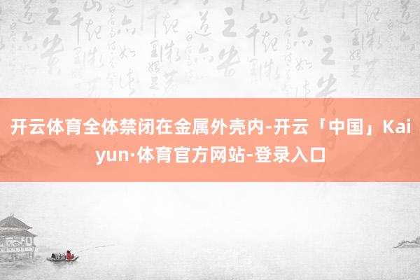 开云体育全体禁闭在金属外壳内-开云「中国」Kaiyun·体育官方网站-登录入口