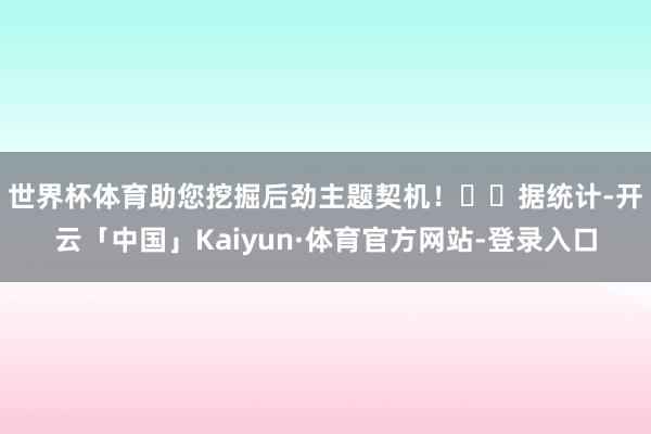 世界杯体育助您挖掘后劲主题契机! 据统计-开云「中国」Kaiyun·体育官方网站-登录入口