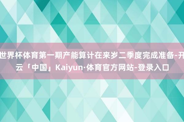 世界杯体育第一期产能算计在来岁二季度完成准备-开云「中国」Kaiyun·体育官方网站-登录入口