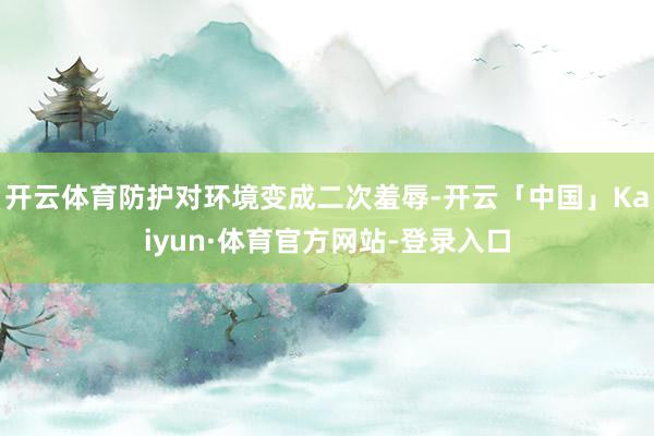 开云体育防护对环境变成二次羞辱-开云「中国」Kaiyun·体育官方网站-登录入口
