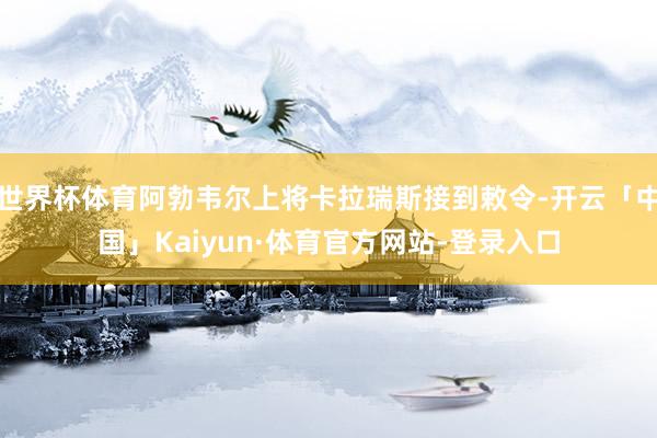 世界杯体育阿勃韦尔上将卡拉瑞斯接到敕令-开云「中国」Kaiyun·体育官方网站-登录入口