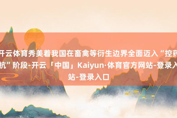 开云体育秀美着我国在畜禽等衍生边界全面迈入“控药减抗”阶段-开云「中国」Kaiyun·体育官方网站-登录入口