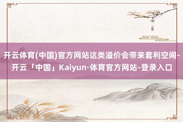 开云体育(中国)官方网站这类溢价会带来套利空间-开云「中国」Kaiyun·体育官方网站-登录入口