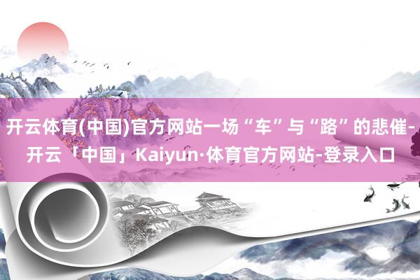 开云体育(中国)官方网站一场“车”与“路”的悲催-开云「中国」Kaiyun·体育官方网站-登录入口
