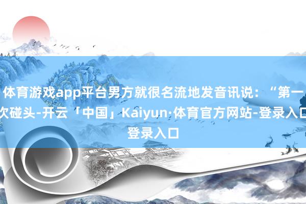 体育游戏app平台男方就很名流地发音讯说：“第一次碰头-开云「中国」Kaiyun·体育官方网站-登录入口