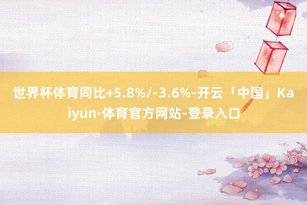 世界杯体育同比+5.8%/-3.6%-开云「中国」Kaiyun·体育官方网站-登录入口