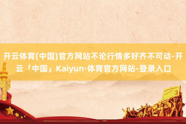 开云体育(中国)官方网站不论行情多好齐不可动-开云「中国」Kaiyun·体育官方网站-登录入口