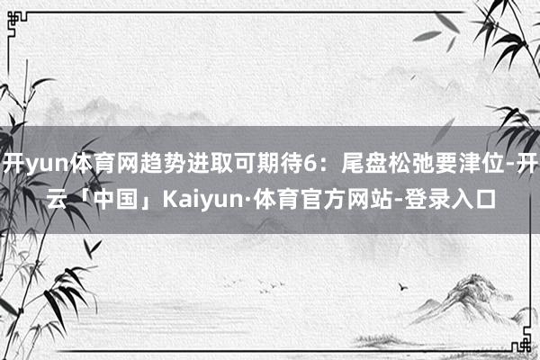 开yun体育网趋势进取可期待6：尾盘松弛要津位-开云「中国」Kaiyun·体育官方网站-登录入口